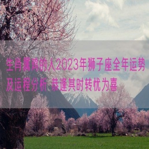 生肖属鸡的人2023年狮子座全年运势及运程分析 恭逢其时转忧为喜