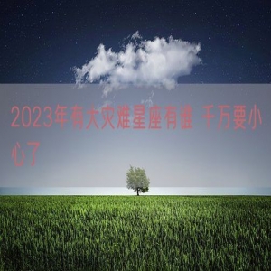 2023年有大灾难星座有谁 千万要小心了