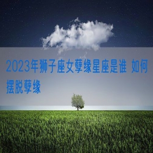 2023年狮子座女孽缘星座是谁 如何摆脱孽缘
