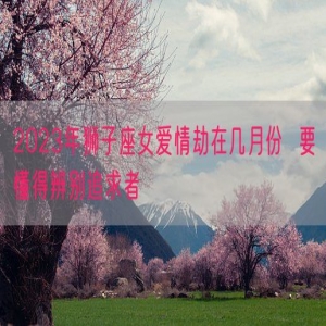 2023年狮子座女爱情劫在几月份  要懂得辨别追求者