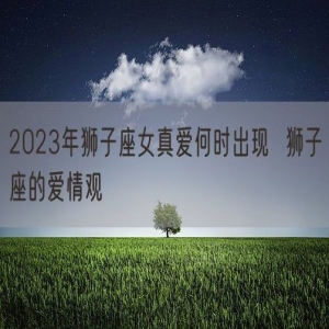 2023年狮子座女真爱何时出现  狮子座的爱情观