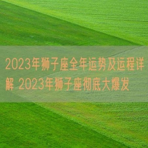 2023年狮子座全年运势及运程详解 2023年狮子座彻底大爆发