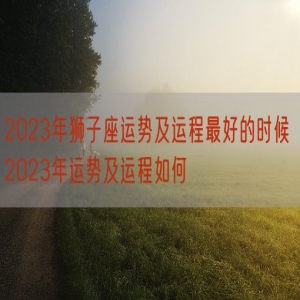 2023年狮子座运势及运程最好的时候 2023年运势及运程如何