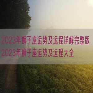 2023年狮子座运势及运程详解完整版 2023年狮子座运势及运程大全