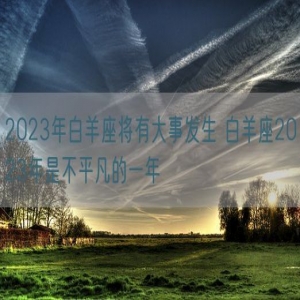 2023年白羊座将有大事发生 白羊座2023年是不平凡的一年