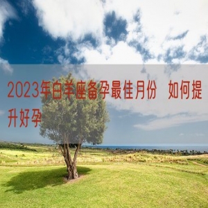 2023年白羊座备孕最佳月份  如何提升好孕