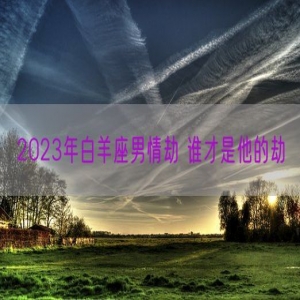 2023年白羊座男情劫 谁才是他的劫
