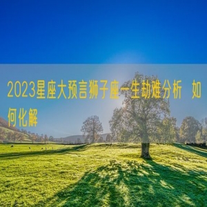 2023星座大预言狮子座一生劫难分析  如何化解