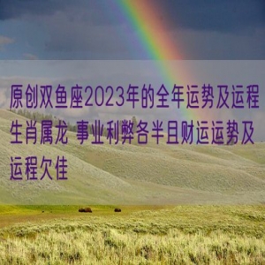 原创双鱼座2023年的全年运势及运程生肖属龙 事业利弊各半且财运运势及运程欠佳