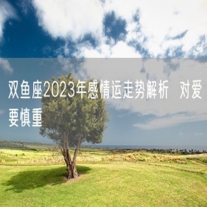 双鱼座2023年感情运走势解析  对爱要慎重