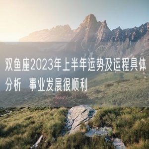 双鱼座2023年上半年运势及运程具体分析  事业发展很顺利