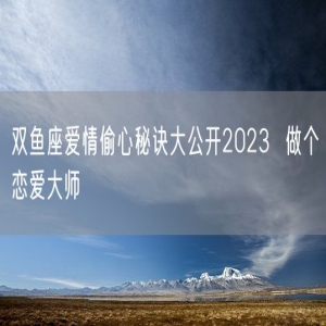 双鱼座爱情偷心秘诀大公开2023  做个恋爱大师