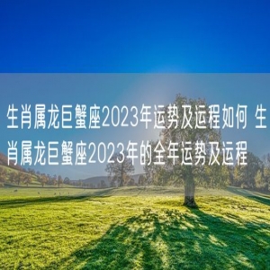 生肖属龙巨蟹座2023年运势及运程如何 生肖属龙巨蟹座2023年的全年运势及运程 