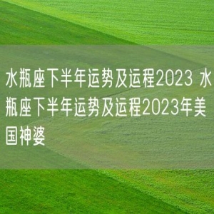 水瓶座下半年运势及运程2023 水瓶座下半年运势及运程2023年美国神婆