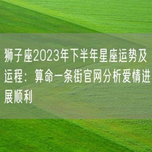 狮子座2023年下半年星座运势及运程：算命一条街官网分析爱情进展顺利