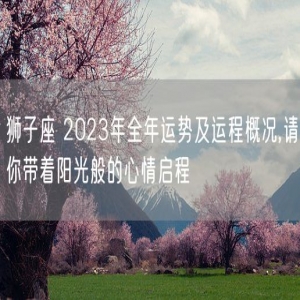 狮子座 2023年全年运势及运程概况,请你带着阳光般的心情启程