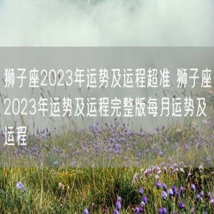 狮子座2023年运势及运程超准 狮子座2023年运势及运程完整版每月运势及运程
