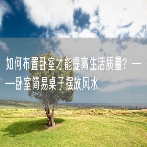 如何布置卧室才能提高生活质量？——卧室简易桌子摆放风水