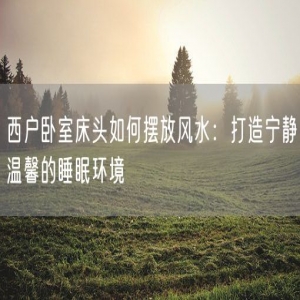 西户卧室床头如何摆放风水：打造宁静温馨的睡眠环境