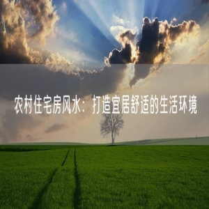农村住宅房风水：打造宜居舒适的生活环境