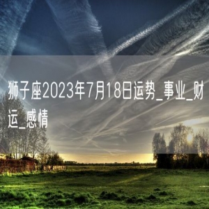 狮子座2023年7月18日运势_事业_财运_感情