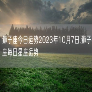 狮子座今日运势2023年10月7日,狮子座每日星座运势