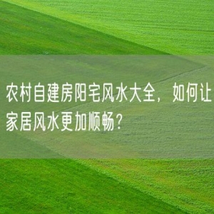 农村自建房阳宅风水大全，如何让家居风水更加顺畅？