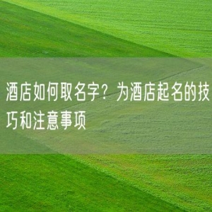 酒店如何取名字？为酒店起名的技巧和注意事项