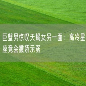 巨蟹男惊叹天蝎女另一面：高冷星座竟会撒娇示弱
