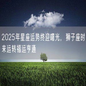 2025年星座运势终迎曙光，狮子座时来运转福运亨通