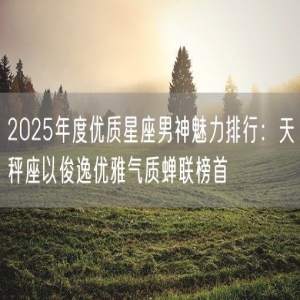 2025年度优质星座男神魅力排行：天秤座以俊逸优雅气质蝉联榜首