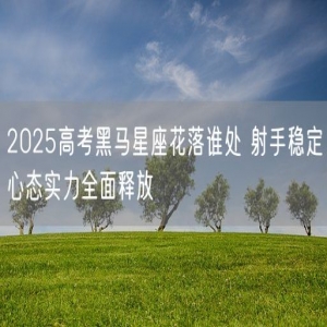 2025高考黑马星座花落谁处 射手稳定心态实力全面释放