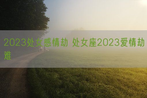 2023处女感情劫 处女座2023爱情劫难(图1) 2023处女感情劫 处女座2023爱情劫难(图1)