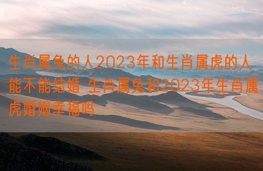 生肖属兔的人2023年和生肖属虎的人能不能结婚 生肖属兔和2023年生肖属虎婚姻幸福吗(图1)