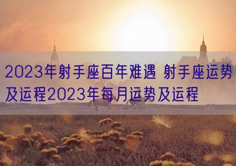 2023年射手座百年难遇 射手座运势及运程2023年每月运势及运程(图1)
