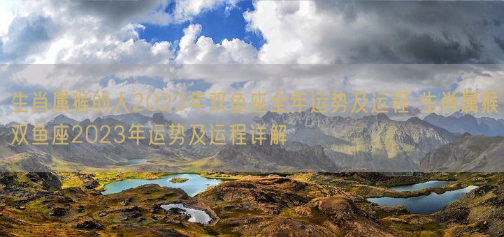 生肖属猴的人2023年双鱼座全年运势及运程 生肖属猴双鱼座2023年运势及运程详解(图1)