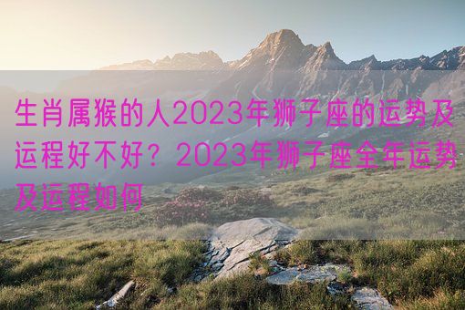 生肖属猴的人2023年狮子座的运势及运程好不好？2023年狮子座全年运势及运程如何(图1)