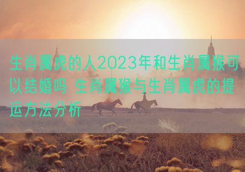 生肖属虎的人2023年和生肖属猴可以结婚吗 生肖属猴与生肖属虎的提运方法分析(图1)