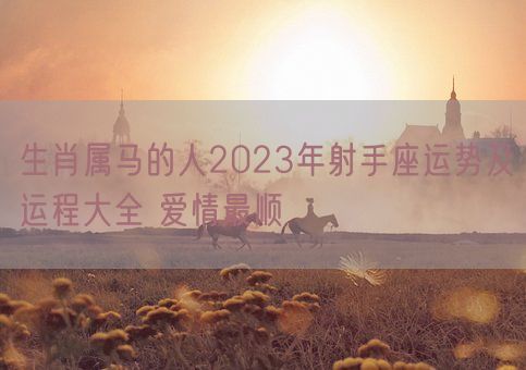 生肖属马的人2023年射手座运势及运程大全 爱情最顺(图1)