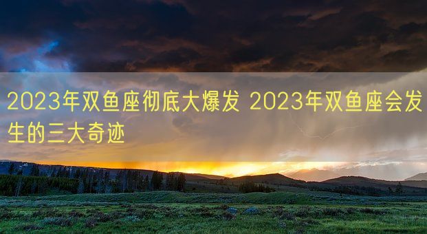 2023年双鱼座彻底大爆发 2023年双鱼座会发生的三大奇迹(图1)