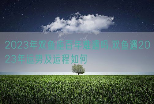 2023年双鱼座百年难遇吗,双鱼遇2023年运势及运程如何(图1)
