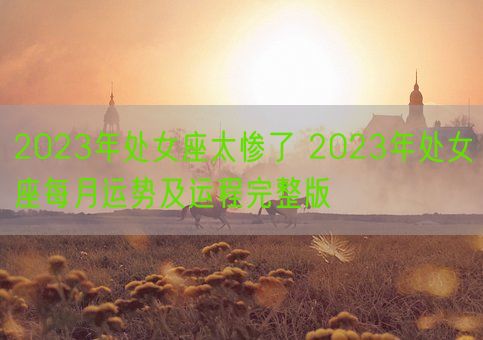 2023年处女座太惨了 2023年处女座每月运势及运程完整版(图1) 2023年处女座太惨了 2023年处女座每月运势及运程完整版(图1)