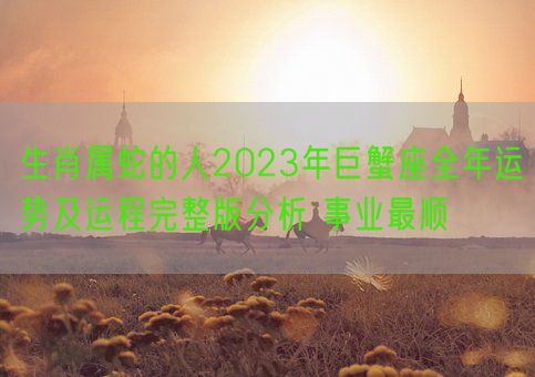 生肖属蛇的人2023年巨蟹座全年运势及运程完整版分析 事业最顺(图1)