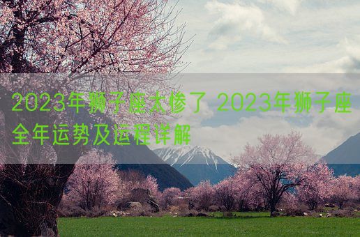 2023年狮子座太惨了 2023年狮子座全年运势及运程详解(图1)