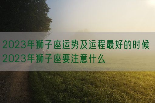 2023年狮子座运势及运程最好的时候 2023年狮子座要注意什么(图1)