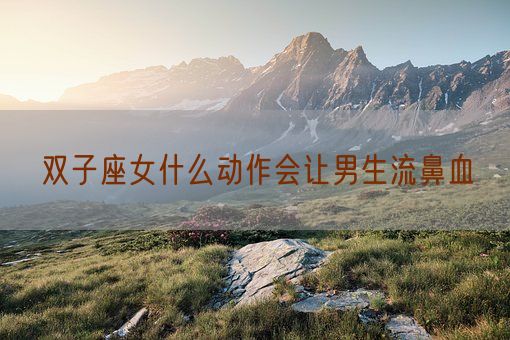 双子座女什么动作会让男生流鼻血(图1)