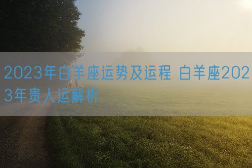 2023年白羊座运势及运程 白羊座2023年贵人运解析(图1)