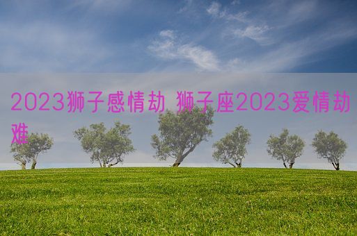 2023狮子感情劫 狮子座2023爱情劫难(图1)