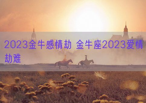 2023金牛感情劫 金牛座2023爱情劫难(图1) 2023金牛感情劫 金牛座2023爱情劫难(图1)
