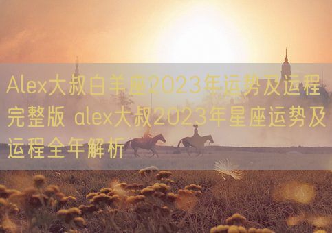 Alex大叔白羊座2023年运势及运程完整版 alex大叔2023年星座运势及运程全年解析(图1)